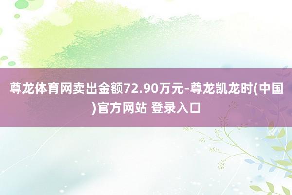 尊龙体育网卖出金额72.90万元-尊龙凯龙时(中国)官方网站 登录入口