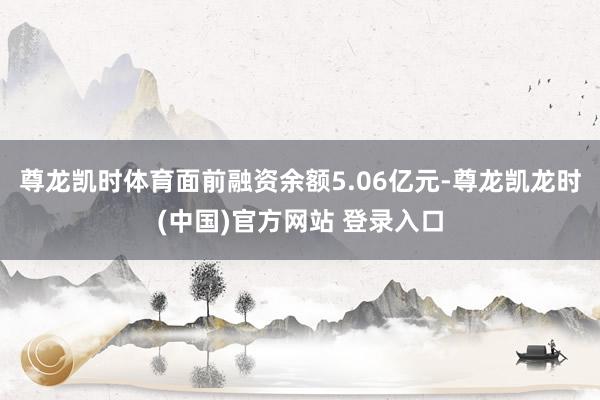 尊龙凯时体育面前融资余额5.06亿元-尊龙凯龙时(中国)官方网站 登录入口