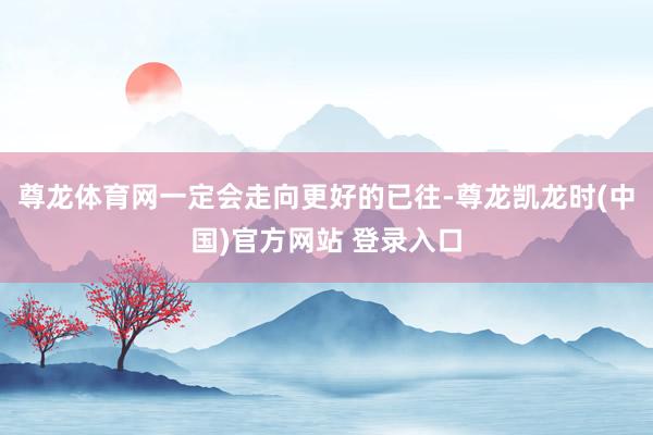 尊龙体育网一定会走向更好的已往-尊龙凯龙时(中国)官方网站 登录入口