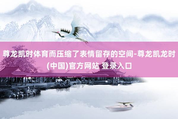 尊龙凯时体育而压缩了表情留存的空间-尊龙凯龙时(中国)官方网站 登录入口