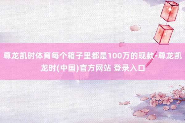 尊龙凯时体育每个箱子里都是100万的现款-尊龙凯龙时(中国)官方网站 登录入口