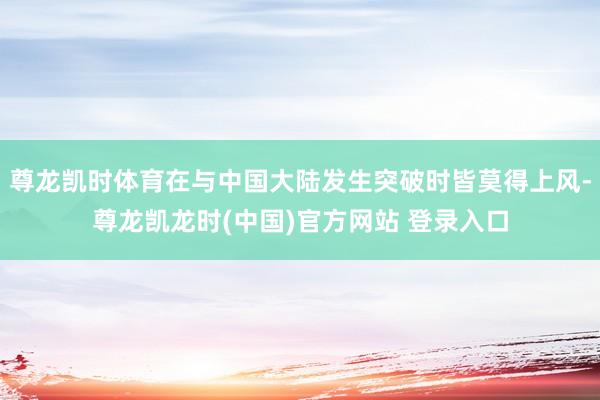 尊龙凯时体育在与中国大陆发生突破时皆莫得上风-尊龙凯龙时(中国)官方网站 登录入口