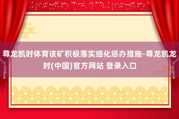 尊龙凯时体育该矿积极落实细化惩办措施-尊龙凯龙时(中国)官方网站 登录入口