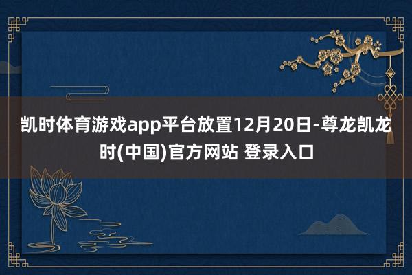 凯时体育游戏app平台　　放置12月20日-尊龙凯龙时(中国)官方网站 登录入口