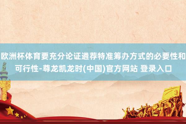 欧洲杯体育要充分论证遴荐特准筹办方式的必要性和可行性-尊龙凯龙时(中国)官方网站 登录入口