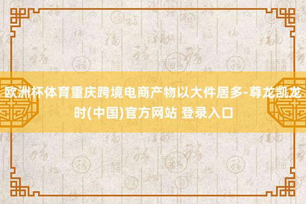 欧洲杯体育重庆跨境电商产物以大件居多-尊龙凯龙时(中国)官方网站 登录入口