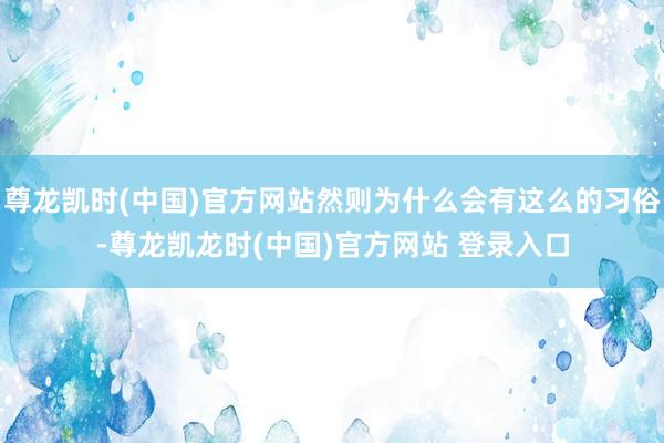尊龙凯时(中国)官方网站然则为什么会有这么的习俗-尊龙凯龙时(中国)官方网站 登录入口