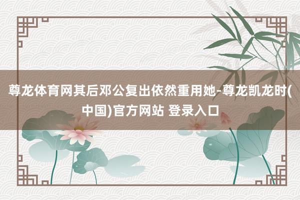 尊龙体育网其后邓公复出依然重用她-尊龙凯龙时(中国)官方网站 登录入口