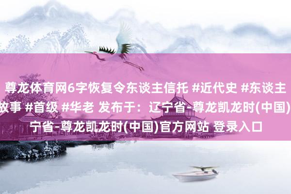 尊龙体育网6字恢复令东谈主信托 #近代史 #东谈主物故事 #伟东谈主故事 #首级 #华老 发布于：辽宁省-尊龙凯龙时(中国)官方网站 登录入口