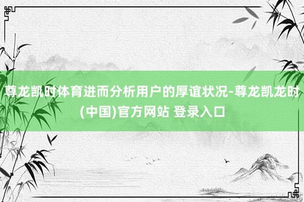 尊龙凯时体育进而分析用户的厚谊状况-尊龙凯龙时(中国)官方网站 登录入口