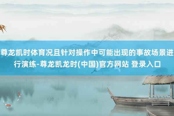 尊龙凯时体育况且针对操作中可能出现的事故场景进行演练-尊龙凯龙时(中国)官方网站 登录入口