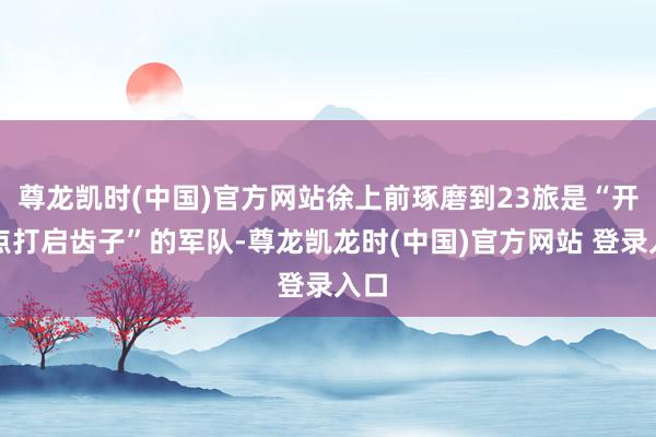 尊龙凯时(中国)官方网站徐上前琢磨到23旅是“开赴点打启齿子”的军队-尊龙凯龙时(中国)官方网站 登录入口