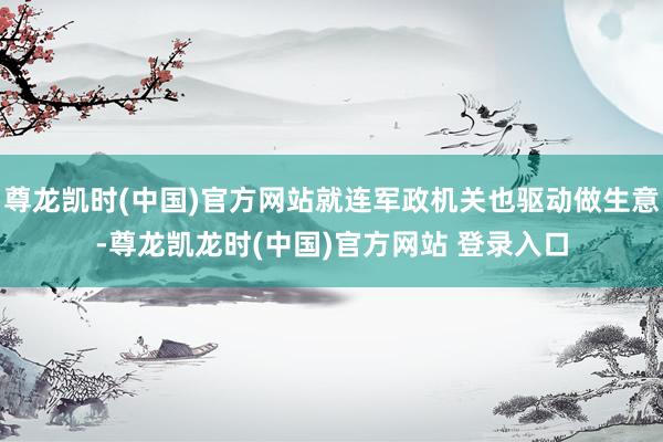 尊龙凯时(中国)官方网站就连军政机关也驱动做生意-尊龙凯龙时(中国)官方网站 登录入口