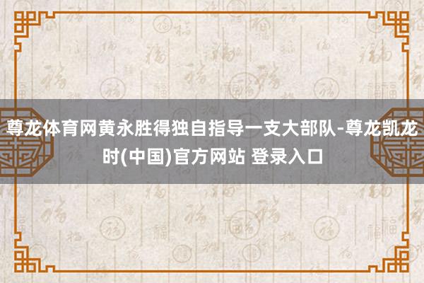 尊龙体育网黄永胜得独自指导一支大部队-尊龙凯龙时(中国)官方网站 登录入口