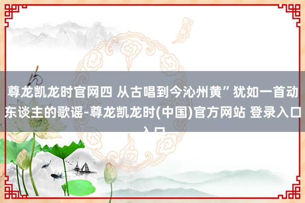 尊龙凯龙时官网四 从古唱到今沁州黄”犹如一首动东谈主的歌谣-尊龙凯龙时(中国)官方网站 登录入口