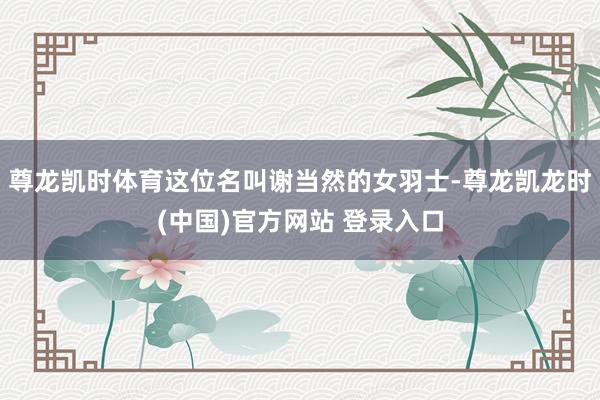 尊龙凯时体育这位名叫谢当然的女羽士-尊龙凯龙时(中国)官方网站 登录入口