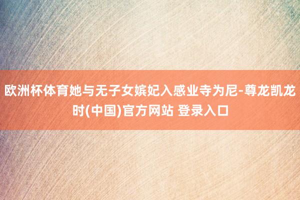 欧洲杯体育她与无子女嫔妃入感业寺为尼-尊龙凯龙时(中国)官方网站 登录入口