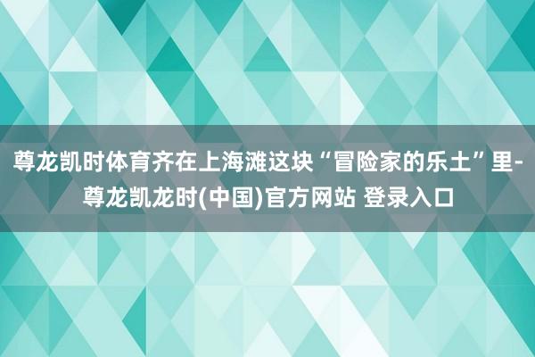 尊龙凯时体育齐在上海滩这块“冒险家的乐土”里-尊龙凯龙时(中国)官方网站 登录入口