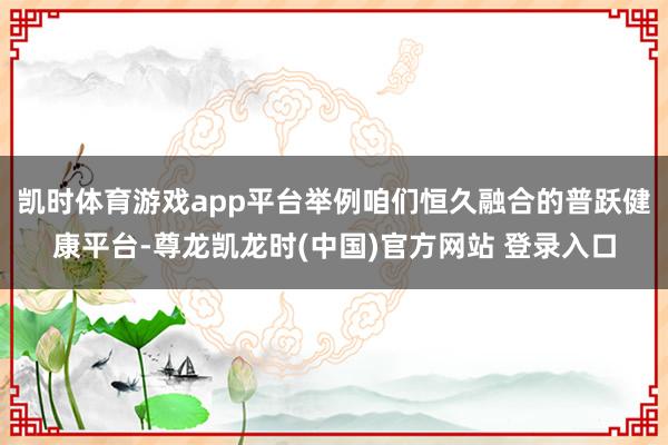 凯时体育游戏app平台举例咱们恒久融合的普跃健康平台-尊龙凯龙时(中国)官方网站 登录入口