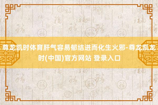 尊龙凯时体育肝气容易郁结进而化生火邪-尊龙凯龙时(中国)官方网站 登录入口