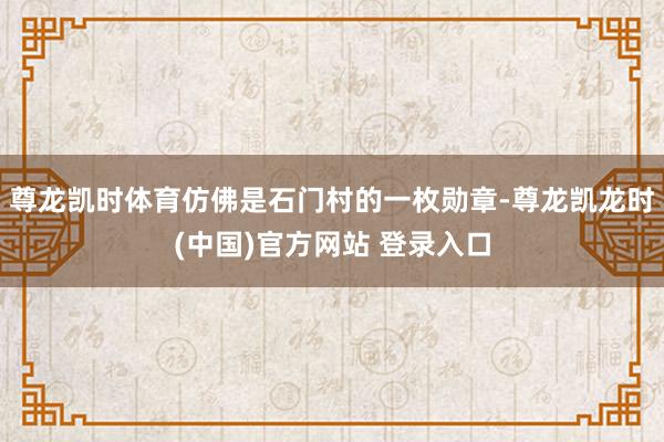尊龙凯时体育仿佛是石门村的一枚勋章-尊龙凯龙时(中国)官方网站 登录入口