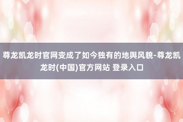 尊龙凯龙时官网变成了如今独有的地舆风貌-尊龙凯龙时(中国)官方网站 登录入口