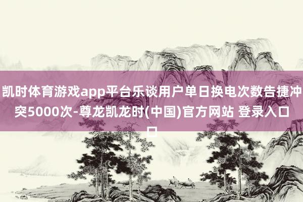 凯时体育游戏app平台乐谈用户单日换电次数告捷冲突5000次-尊龙凯龙时(中国)官方网站 登录入口