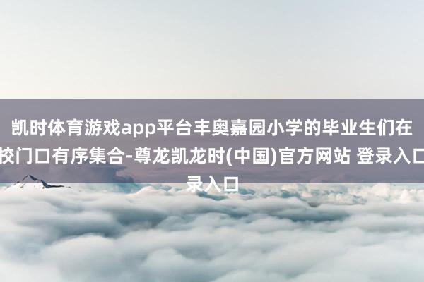 凯时体育游戏app平台丰奥嘉园小学的毕业生们在校门口有序集合-尊龙凯龙时(中国)官方网站 登录入口