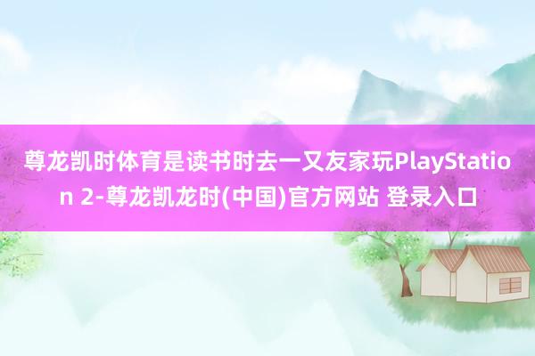 尊龙凯时体育是读书时去一又友家玩PlayStation 2-尊龙凯龙时(中国)官方网站 登录入口