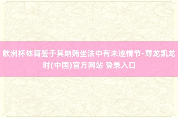 欧洲杯体育鉴于其纳贿坐法中有未遂情节-尊龙凯龙时(中国)官方网站 登录入口