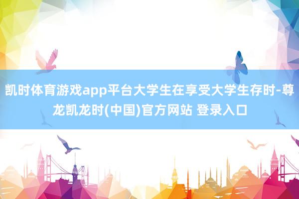 凯时体育游戏app平台大学生在享受大学生存时-尊龙凯龙时(中国)官方网站 登录入口