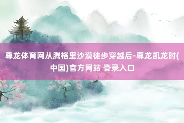 尊龙体育网从腾格里沙漠徒步穿越后-尊龙凯龙时(中国)官方网站 登录入口