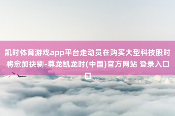 凯时体育游戏app平台走动员在购买大型科技股时将愈加抉剔-尊龙凯龙时(中国)官方网站 登录入口