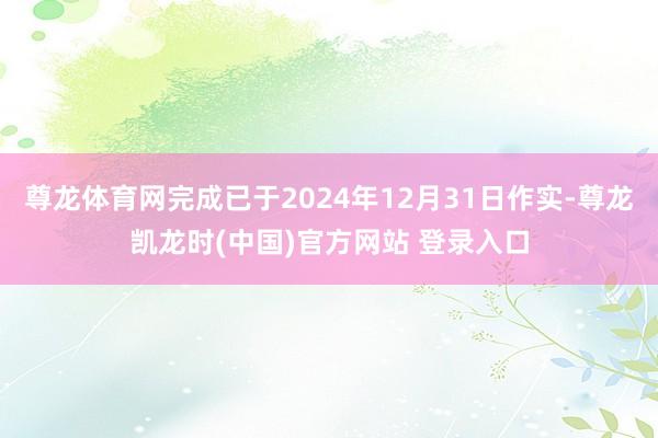 尊龙体育网完成已于2024年12月31日作实-尊龙凯龙时(中国)官方网站 登录入口