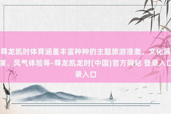 尊龙凯时体育涵盖丰富种种的主题旅游澄澈、文化展演、风气体验等-尊龙凯龙时(中国)官方网站 登录入口