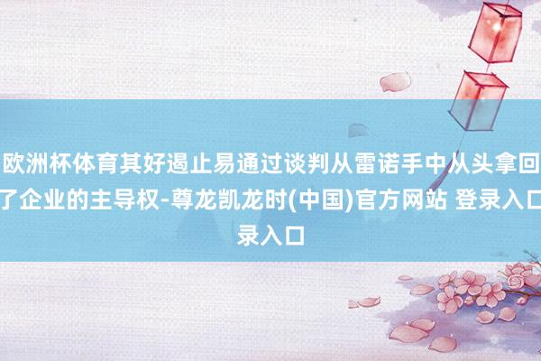 欧洲杯体育其好遏止易通过谈判从雷诺手中从头拿回了企业的主导权-尊龙凯龙时(中国)官方网站 登录入口