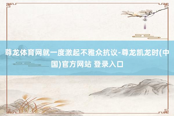 尊龙体育网就一度激起不雅众抗议-尊龙凯龙时(中国)官方网站 登录入口
