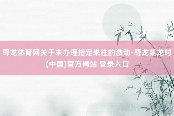尊龙体育网关于未办理指定来往的激动-尊龙凯龙时(中国)官方网站 登录入口