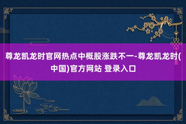 尊龙凯龙时官网 热点中概股涨跌不一-尊龙凯龙时(中国)官方网站 登录入口