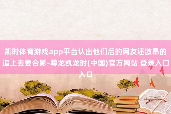 凯时体育游戏app平台认出他们后的网友还激昂的追上去要合影-尊龙凯龙时(中国)官方网站 登录入口