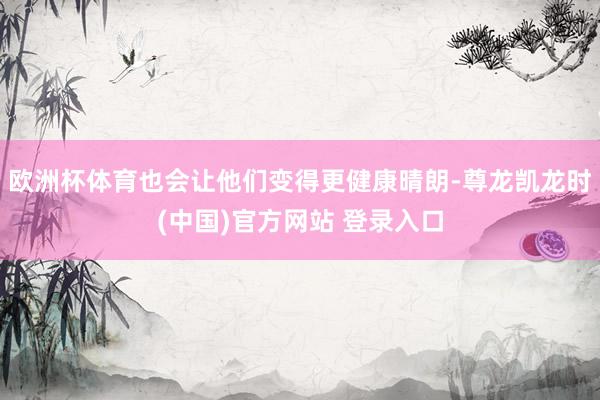 欧洲杯体育也会让他们变得更健康晴朗-尊龙凯龙时(中国)官方网站 登录入口