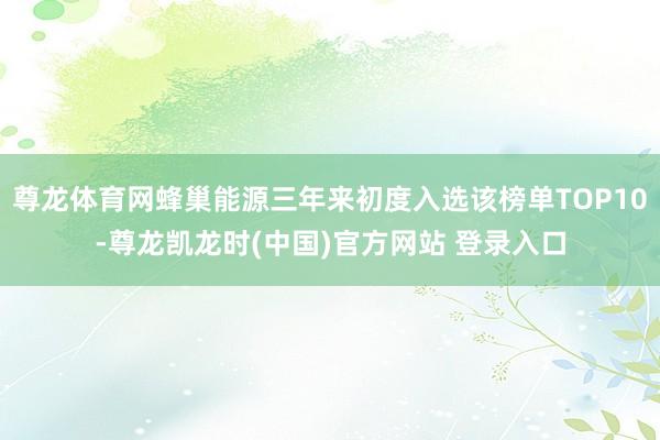 尊龙体育网蜂巢能源三年来初度入选该榜单TOP10-尊龙凯龙时(中国)官方网站 登录入口