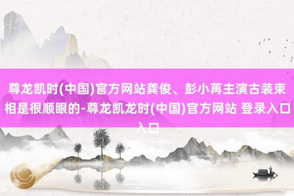 尊龙凯时(中国)官方网站龚俊、彭小苒主演古装束相是很顺眼的-尊龙凯龙时(中国)官方网站 登录入口