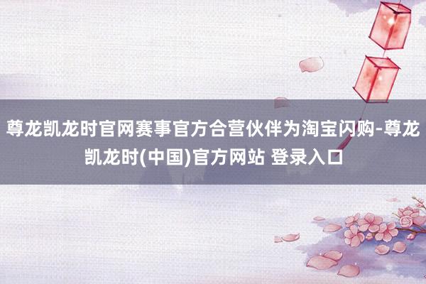 尊龙凯龙时官网赛事官方合营伙伴为淘宝闪购-尊龙凯龙时(中国)官方网站 登录入口