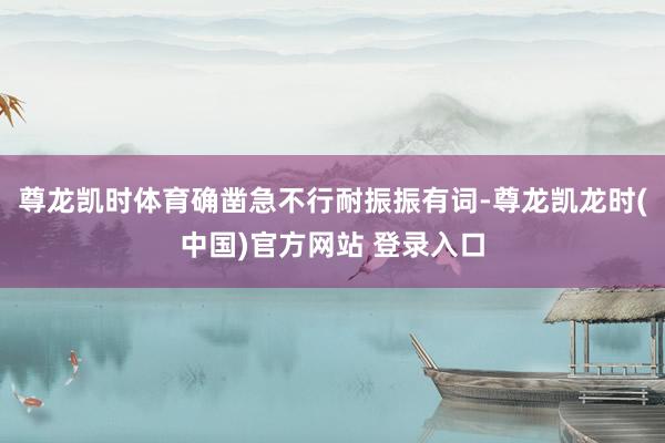 尊龙凯时体育确凿急不行耐振振有词-尊龙凯龙时(中国)官方网站 登录入口