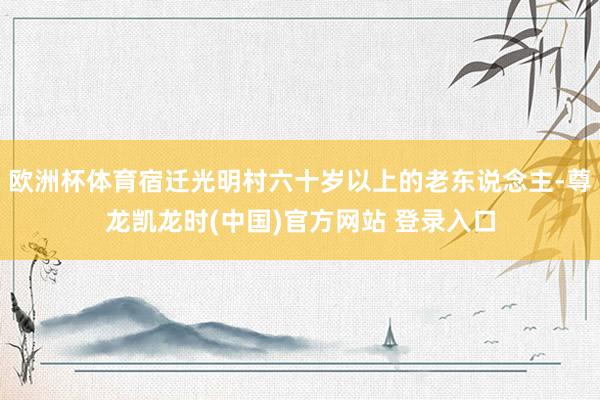 欧洲杯体育宿迁光明村六十岁以上的老东说念主-尊龙凯龙时(中国)官方网站 登录入口