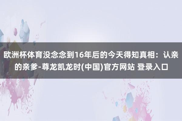 欧洲杯体育没念念到16年后的今天得知真相:认亲的亲爹-尊龙凯龙时(中国)官方网站 登录入口