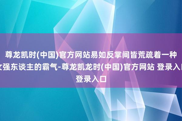 尊龙凯时(中国)官方网站易如反掌间皆荒疏着一种女强东谈主的霸气-尊龙凯龙时(中国)官方网站 登录入口