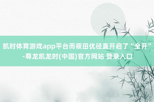 凯时体育游戏app平台而筱田优径直开启了“全开”-尊龙凯龙时(中国)官方网站 登录入口
