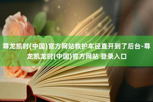 尊龙凯时(中国)官方网站救护车径直开到了后台-尊龙凯龙时(中国)官方网站 登录入口